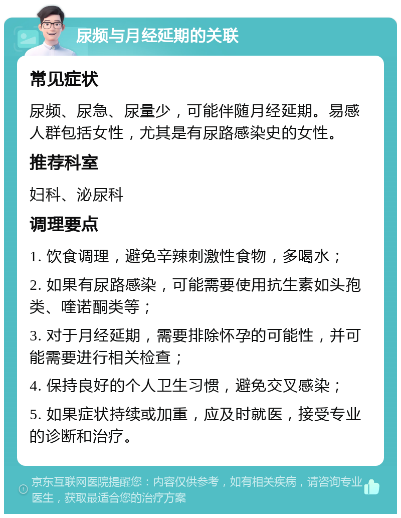 尿频与月经延期的关联 常见症状 尿频、尿急、尿量少，可能伴随月经延期。易感人群包括女性，尤其是有尿路感染史的女性。 推荐科室 妇科、泌尿科 调理要点 1. 饮食调理，避免辛辣刺激性食物，多喝水； 2. 如果有尿路感染，可能需要使用抗生素如头孢类、喹诺酮类等； 3. 对于月经延期，需要排除怀孕的可能性，并可能需要进行相关检查； 4. 保持良好的个人卫生习惯，避免交叉感染； 5. 如果症状持续或加重，应及时就医，接受专业的诊断和治疗。