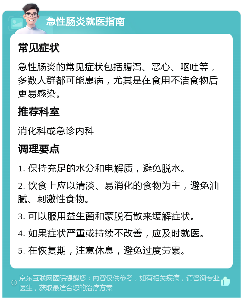 急性肠炎就医指南 常见症状 急性肠炎的常见症状包括腹泻、恶心、呕吐等，多数人群都可能患病，尤其是在食用不洁食物后更易感染。 推荐科室 消化科或急诊内科 调理要点 1. 保持充足的水分和电解质，避免脱水。 2. 饮食上应以清淡、易消化的食物为主，避免油腻、刺激性食物。 3. 可以服用益生菌和蒙脱石散来缓解症状。 4. 如果症状严重或持续不改善，应及时就医。 5. 在恢复期，注意休息，避免过度劳累。