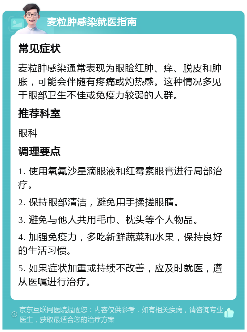 麦粒肿感染就医指南 常见症状 麦粒肿感染通常表现为眼睑红肿、痒、脱皮和肿胀，可能会伴随有疼痛或灼热感。这种情况多见于眼部卫生不佳或免疫力较弱的人群。 推荐科室 眼科 调理要点 1. 使用氧氟沙星滴眼液和红霉素眼膏进行局部治疗。 2. 保持眼部清洁，避免用手揉搓眼睛。 3. 避免与他人共用毛巾、枕头等个人物品。 4. 加强免疫力，多吃新鲜蔬菜和水果，保持良好的生活习惯。 5. 如果症状加重或持续不改善，应及时就医，遵从医嘱进行治疗。