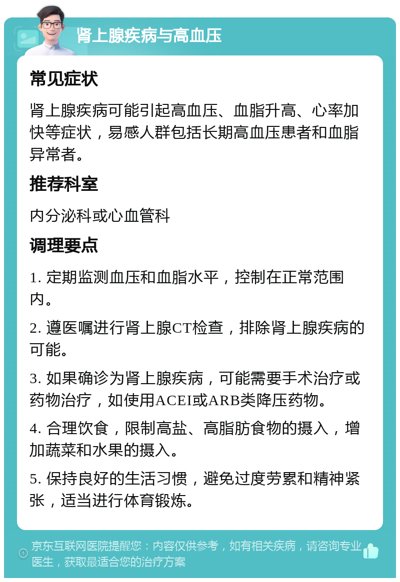 肾上腺疾病与高血压 常见症状 肾上腺疾病可能引起高血压、血脂升高、心率加快等症状，易感人群包括长期高血压患者和血脂异常者。 推荐科室 内分泌科或心血管科 调理要点 1. 定期监测血压和血脂水平，控制在正常范围内。 2. 遵医嘱进行肾上腺CT检查，排除肾上腺疾病的可能。 3. 如果确诊为肾上腺疾病，可能需要手术治疗或药物治疗，如使用ACEI或ARB类降压药物。 4. 合理饮食，限制高盐、高脂肪食物的摄入，增加蔬菜和水果的摄入。 5. 保持良好的生活习惯，避免过度劳累和精神紧张，适当进行体育锻炼。