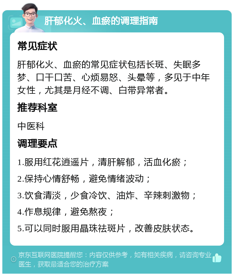 肝郁化火、血瘀的调理指南 常见症状 肝郁化火、血瘀的常见症状包括长斑、失眠多梦、口干口苦、心烦易怒、头晕等，多见于中年女性，尤其是月经不调、白带异常者。 推荐科室 中医科 调理要点 1.服用红花逍遥片，清肝解郁，活血化瘀； 2.保持心情舒畅，避免情绪波动； 3.饮食清淡，少食冷饮、油炸、辛辣刺激物； 4.作息规律，避免熬夜； 5.可以同时服用晶珠祛斑片，改善皮肤状态。