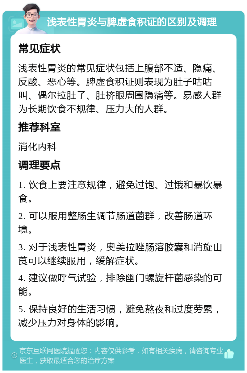 浅表性胃炎与脾虚食积证的区别及调理 常见症状 浅表性胃炎的常见症状包括上腹部不适、隐痛、反酸、恶心等。脾虚食积证则表现为肚子咕咕叫、偶尔拉肚子、肚挤眼周围隐痛等。易感人群为长期饮食不规律、压力大的人群。 推荐科室 消化内科 调理要点 1. 饮食上要注意规律，避免过饱、过饿和暴饮暴食。 2. 可以服用整肠生调节肠道菌群，改善肠道环境。 3. 对于浅表性胃炎，奥美拉唑肠溶胶囊和消旋山莨可以继续服用，缓解症状。 4. 建议做呼气试验，排除幽门螺旋杆菌感染的可能。 5. 保持良好的生活习惯，避免熬夜和过度劳累，减少压力对身体的影响。