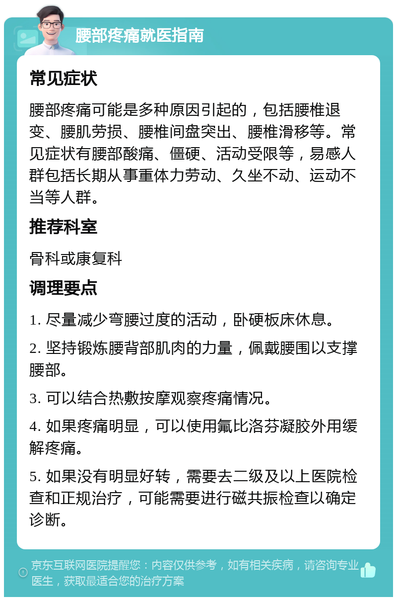 腰部疼痛就医指南 常见症状 腰部疼痛可能是多种原因引起的，包括腰椎退变、腰肌劳损、腰椎间盘突出、腰椎滑移等。常见症状有腰部酸痛、僵硬、活动受限等，易感人群包括长期从事重体力劳动、久坐不动、运动不当等人群。 推荐科室 骨科或康复科 调理要点 1. 尽量减少弯腰过度的活动，卧硬板床休息。 2. 坚持锻炼腰背部肌肉的力量，佩戴腰围以支撑腰部。 3. 可以结合热敷按摩观察疼痛情况。 4. 如果疼痛明显，可以使用氟比洛芬凝胶外用缓解疼痛。 5. 如果没有明显好转，需要去二级及以上医院检查和正规治疗，可能需要进行磁共振检查以确定诊断。