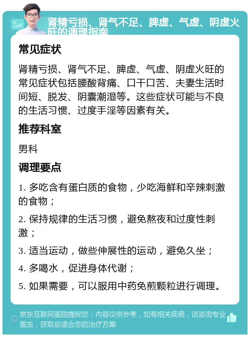 肾精亏损、肾气不足、脾虚、气虚、阴虚火旺的调理指南 常见症状 肾精亏损、肾气不足、脾虚、气虚、阴虚火旺的常见症状包括腰酸背痛、口干口苦、夫妻生活时间短、脱发、阴囊潮湿等。这些症状可能与不良的生活习惯、过度手淫等因素有关。 推荐科室 男科 调理要点 1. 多吃含有蛋白质的食物，少吃海鲜和辛辣刺激的食物； 2. 保持规律的生活习惯，避免熬夜和过度性刺激； 3. 适当运动，做些伸展性的运动，避免久坐； 4. 多喝水，促进身体代谢； 5. 如果需要，可以服用中药免煎颗粒进行调理。