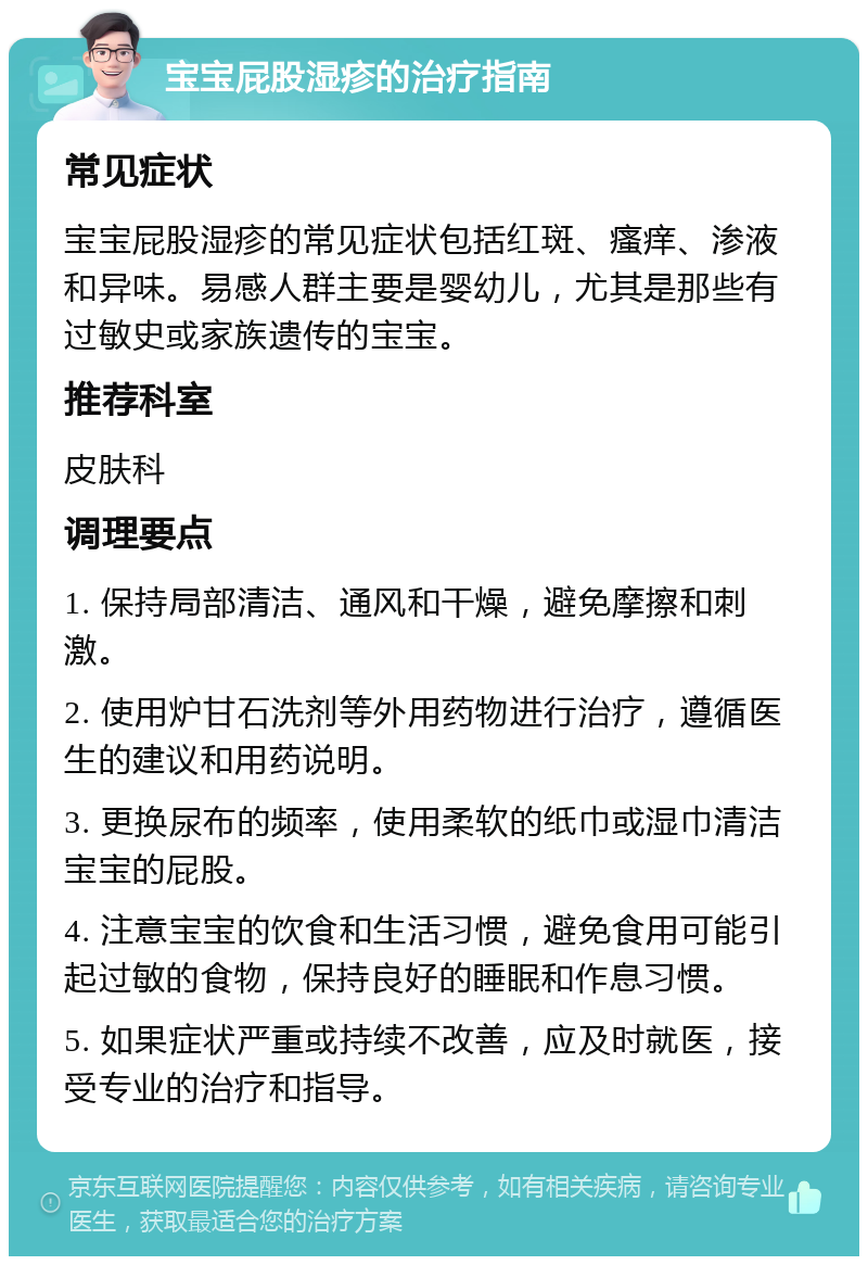 宝宝屁股湿疹的治疗指南 常见症状 宝宝屁股湿疹的常见症状包括红斑、瘙痒、渗液和异味。易感人群主要是婴幼儿，尤其是那些有过敏史或家族遗传的宝宝。 推荐科室 皮肤科 调理要点 1. 保持局部清洁、通风和干燥，避免摩擦和刺激。 2. 使用炉甘石洗剂等外用药物进行治疗，遵循医生的建议和用药说明。 3. 更换尿布的频率，使用柔软的纸巾或湿巾清洁宝宝的屁股。 4. 注意宝宝的饮食和生活习惯，避免食用可能引起过敏的食物，保持良好的睡眠和作息习惯。 5. 如果症状严重或持续不改善，应及时就医，接受专业的治疗和指导。