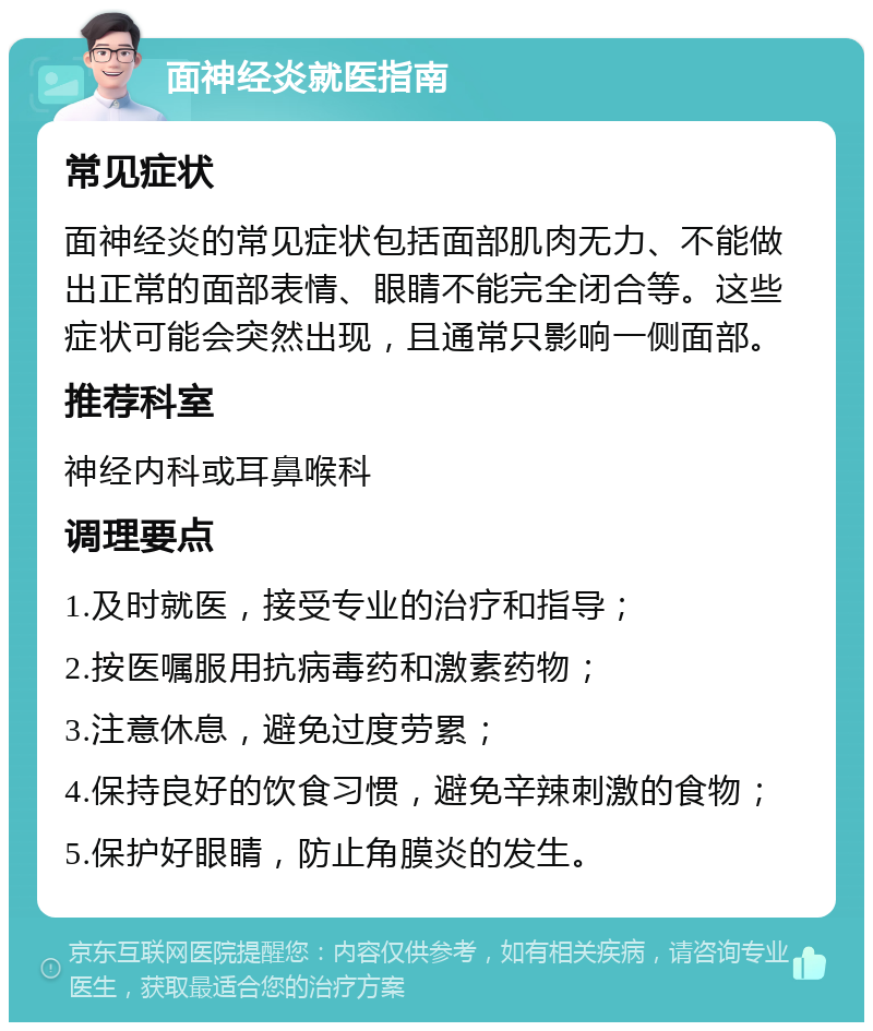 面神经炎就医指南 常见症状 面神经炎的常见症状包括面部肌肉无力、不能做出正常的面部表情、眼睛不能完全闭合等。这些症状可能会突然出现，且通常只影响一侧面部。 推荐科室 神经内科或耳鼻喉科 调理要点 1.及时就医，接受专业的治疗和指导； 2.按医嘱服用抗病毒药和激素药物； 3.注意休息，避免过度劳累； 4.保持良好的饮食习惯，避免辛辣刺激的食物； 5.保护好眼睛，防止角膜炎的发生。