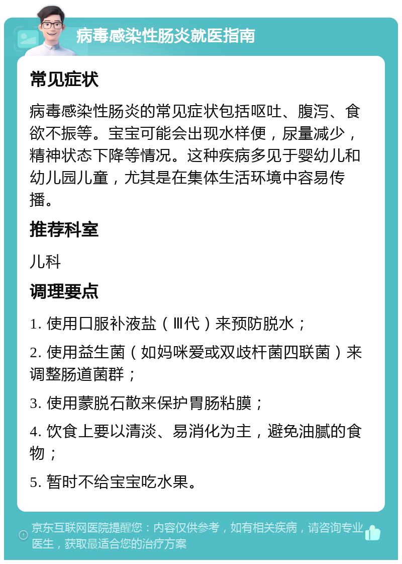 病毒感染性肠炎就医指南 常见症状 病毒感染性肠炎的常见症状包括呕吐、腹泻、食欲不振等。宝宝可能会出现水样便，尿量减少，精神状态下降等情况。这种疾病多见于婴幼儿和幼儿园儿童，尤其是在集体生活环境中容易传播。 推荐科室 儿科 调理要点 1. 使用口服补液盐（Ⅲ代）来预防脱水； 2. 使用益生菌（如妈咪爱或双歧杆菌四联菌）来调整肠道菌群； 3. 使用蒙脱石散来保护胃肠粘膜； 4. 饮食上要以清淡、易消化为主，避免油腻的食物； 5. 暂时不给宝宝吃水果。