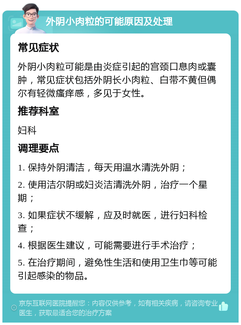 外阴小肉粒的可能原因及处理 常见症状 外阴小肉粒可能是由炎症引起的宫颈口息肉或囊肿，常见症状包括外阴长小肉粒、白带不黄但偶尔有轻微瘙痒感，多见于女性。 推荐科室 妇科 调理要点 1. 保持外阴清洁，每天用温水清洗外阴； 2. 使用洁尔阴或妇炎洁清洗外阴，治疗一个星期； 3. 如果症状不缓解，应及时就医，进行妇科检查； 4. 根据医生建议，可能需要进行手术治疗； 5. 在治疗期间，避免性生活和使用卫生巾等可能引起感染的物品。