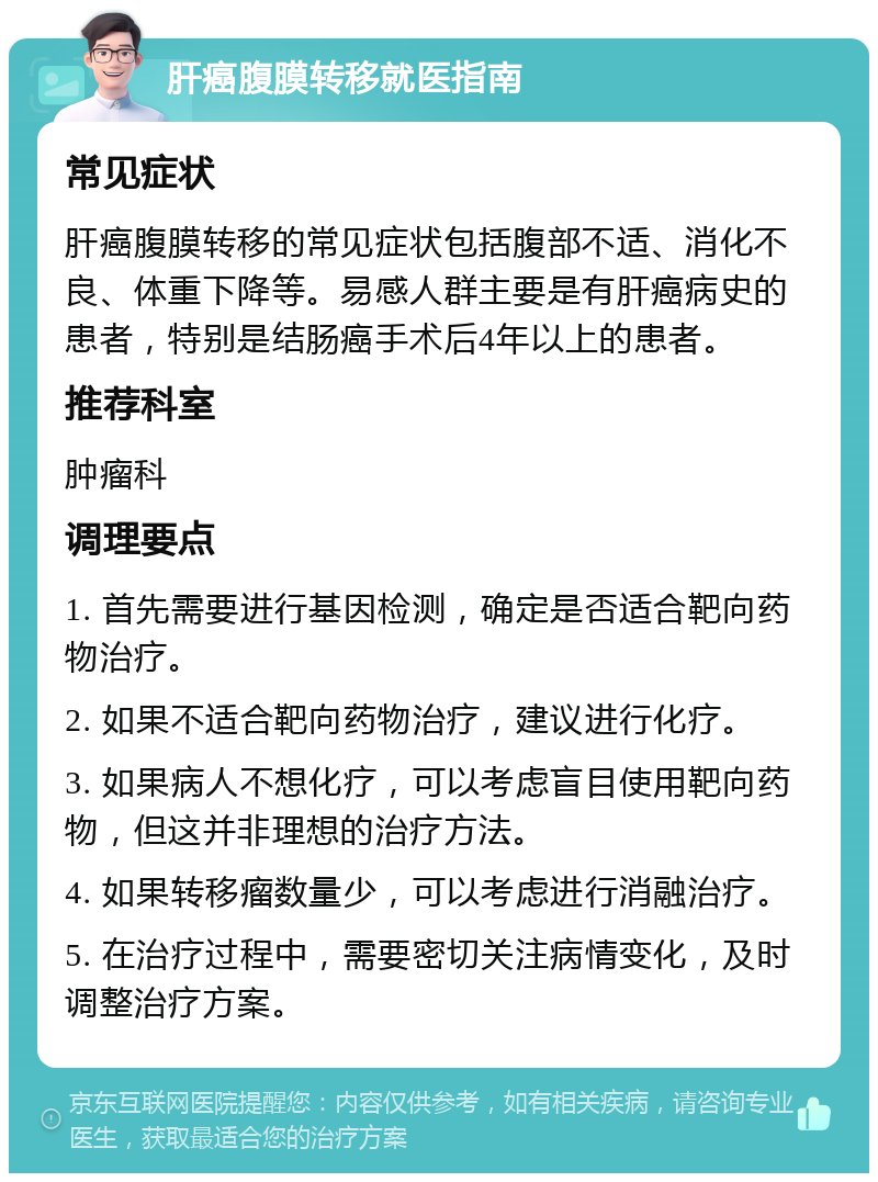 肝癌腹膜转移就医指南 常见症状 肝癌腹膜转移的常见症状包括腹部不适、消化不良、体重下降等。易感人群主要是有肝癌病史的患者，特别是结肠癌手术后4年以上的患者。 推荐科室 肿瘤科 调理要点 1. 首先需要进行基因检测，确定是否适合靶向药物治疗。 2. 如果不适合靶向药物治疗，建议进行化疗。 3. 如果病人不想化疗，可以考虑盲目使用靶向药物，但这并非理想的治疗方法。 4. 如果转移瘤数量少，可以考虑进行消融治疗。 5. 在治疗过程中，需要密切关注病情变化，及时调整治疗方案。