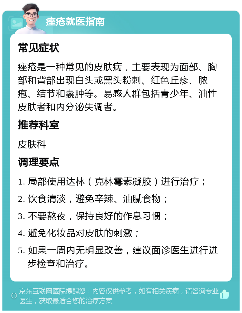 痤疮就医指南 常见症状 痤疮是一种常见的皮肤病，主要表现为面部、胸部和背部出现白头或黑头粉刺、红色丘疹、脓疱、结节和囊肿等。易感人群包括青少年、油性皮肤者和内分泌失调者。 推荐科室 皮肤科 调理要点 1. 局部使用达林（克林霉素凝胶）进行治疗； 2. 饮食清淡，避免辛辣、油腻食物； 3. 不要熬夜，保持良好的作息习惯； 4. 避免化妆品对皮肤的刺激； 5. 如果一周内无明显改善，建议面诊医生进行进一步检查和治疗。