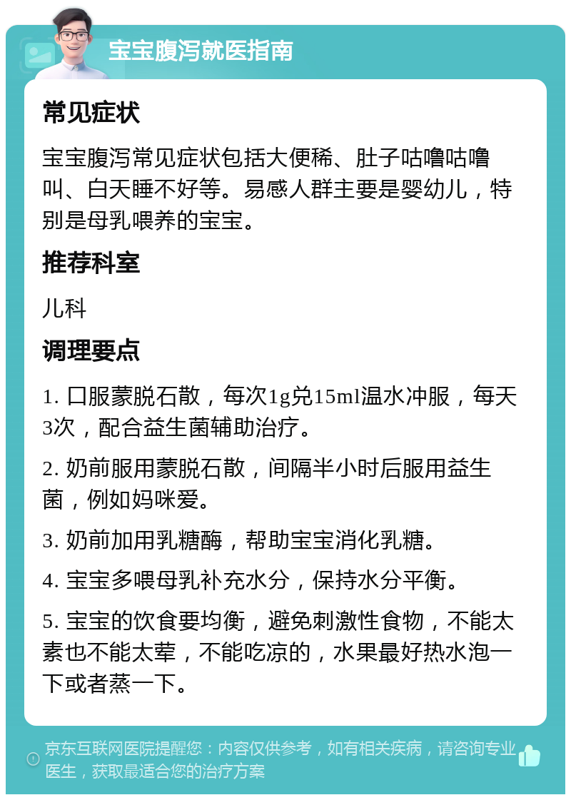 宝宝腹泻就医指南 常见症状 宝宝腹泻常见症状包括大便稀、肚子咕噜咕噜叫、白天睡不好等。易感人群主要是婴幼儿，特别是母乳喂养的宝宝。 推荐科室 儿科 调理要点 1. 口服蒙脱石散，每次1g兑15ml温水冲服，每天3次，配合益生菌辅助治疗。 2. 奶前服用蒙脱石散，间隔半小时后服用益生菌，例如妈咪爱。 3. 奶前加用乳糖酶，帮助宝宝消化乳糖。 4. 宝宝多喂母乳补充水分，保持水分平衡。 5. 宝宝的饮食要均衡，避免刺激性食物，不能太素也不能太荤，不能吃凉的，水果最好热水泡一下或者蒸一下。