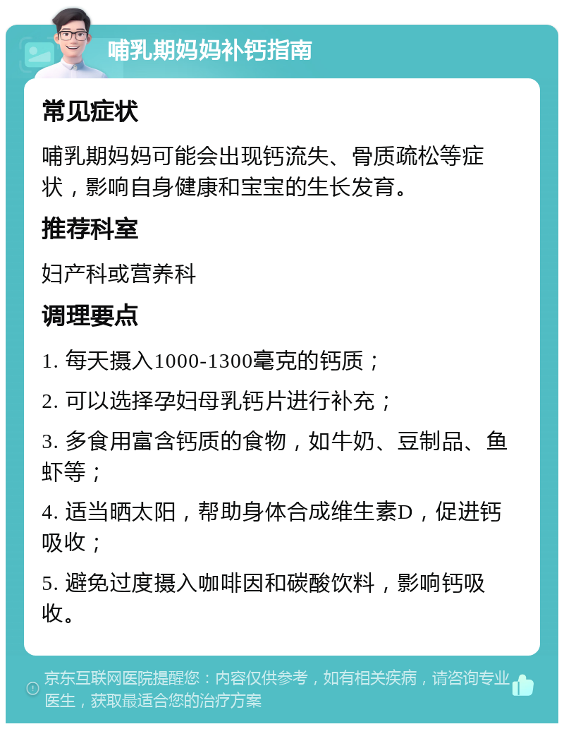 哺乳期妈妈补钙指南 常见症状 哺乳期妈妈可能会出现钙流失、骨质疏松等症状，影响自身健康和宝宝的生长发育。 推荐科室 妇产科或营养科 调理要点 1. 每天摄入1000-1300毫克的钙质； 2. 可以选择孕妇母乳钙片进行补充； 3. 多食用富含钙质的食物，如牛奶、豆制品、鱼虾等； 4. 适当晒太阳，帮助身体合成维生素D，促进钙吸收； 5. 避免过度摄入咖啡因和碳酸饮料，影响钙吸收。