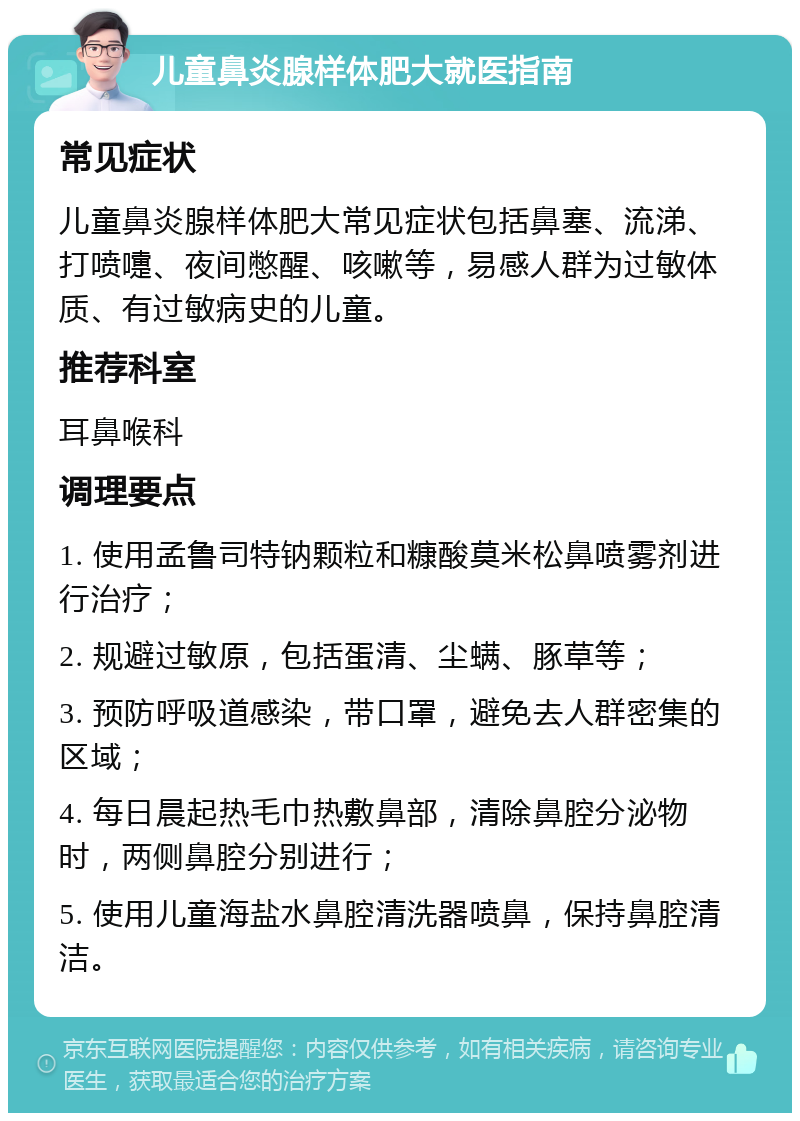 儿童鼻炎腺样体肥大就医指南 常见症状 儿童鼻炎腺样体肥大常见症状包括鼻塞、流涕、打喷嚏、夜间憋醒、咳嗽等，易感人群为过敏体质、有过敏病史的儿童。 推荐科室 耳鼻喉科 调理要点 1. 使用孟鲁司特钠颗粒和糠酸莫米松鼻喷雾剂进行治疗； 2. 规避过敏原，包括蛋清、尘螨、豚草等； 3. 预防呼吸道感染，带口罩，避免去人群密集的区域； 4. 每日晨起热毛巾热敷鼻部，清除鼻腔分泌物时，两侧鼻腔分别进行； 5. 使用儿童海盐水鼻腔清洗器喷鼻，保持鼻腔清洁。