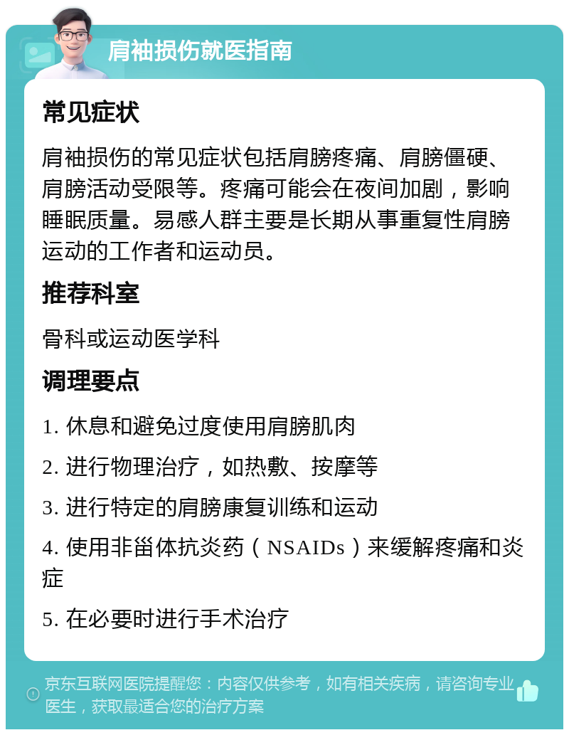 肩袖损伤就医指南 常见症状 肩袖损伤的常见症状包括肩膀疼痛、肩膀僵硬、肩膀活动受限等。疼痛可能会在夜间加剧，影响睡眠质量。易感人群主要是长期从事重复性肩膀运动的工作者和运动员。 推荐科室 骨科或运动医学科 调理要点 1. 休息和避免过度使用肩膀肌肉 2. 进行物理治疗，如热敷、按摩等 3. 进行特定的肩膀康复训练和运动 4. 使用非甾体抗炎药（NSAIDs）来缓解疼痛和炎症 5. 在必要时进行手术治疗