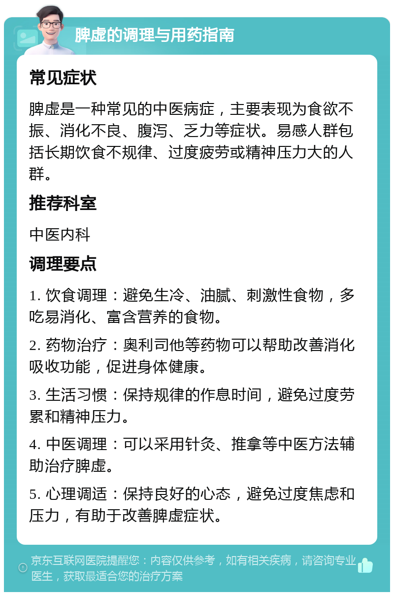 脾虚的调理与用药指南 常见症状 脾虚是一种常见的中医病症，主要表现为食欲不振、消化不良、腹泻、乏力等症状。易感人群包括长期饮食不规律、过度疲劳或精神压力大的人群。 推荐科室 中医内科 调理要点 1. 饮食调理：避免生冷、油腻、刺激性食物，多吃易消化、富含营养的食物。 2. 药物治疗：奥利司他等药物可以帮助改善消化吸收功能，促进身体健康。 3. 生活习惯：保持规律的作息时间，避免过度劳累和精神压力。 4. 中医调理：可以采用针灸、推拿等中医方法辅助治疗脾虚。 5. 心理调适：保持良好的心态，避免过度焦虑和压力，有助于改善脾虚症状。