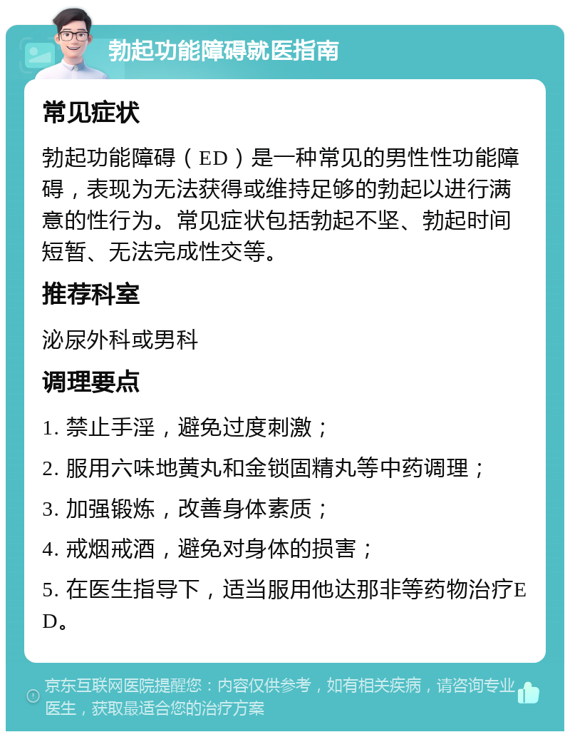 勃起功能障碍就医指南 常见症状 勃起功能障碍（ED）是一种常见的男性性功能障碍，表现为无法获得或维持足够的勃起以进行满意的性行为。常见症状包括勃起不坚、勃起时间短暂、无法完成性交等。 推荐科室 泌尿外科或男科 调理要点 1. 禁止手淫，避免过度刺激； 2. 服用六味地黄丸和金锁固精丸等中药调理； 3. 加强锻炼，改善身体素质； 4. 戒烟戒酒，避免对身体的损害； 5. 在医生指导下，适当服用他达那非等药物治疗ED。