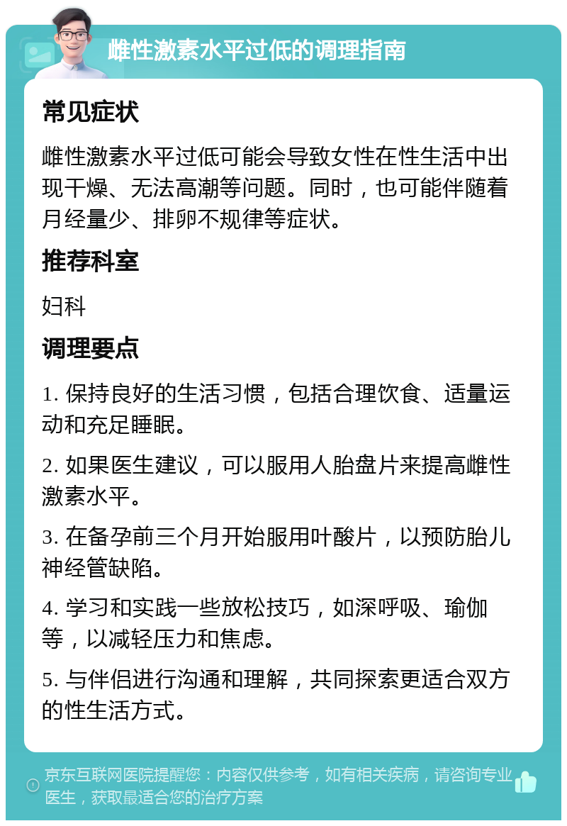 雌性激素水平过低的调理指南 常见症状 雌性激素水平过低可能会导致女性在性生活中出现干燥、无法高潮等问题。同时，也可能伴随着月经量少、排卵不规律等症状。 推荐科室 妇科 调理要点 1. 保持良好的生活习惯，包括合理饮食、适量运动和充足睡眠。 2. 如果医生建议，可以服用人胎盘片来提高雌性激素水平。 3. 在备孕前三个月开始服用叶酸片，以预防胎儿神经管缺陷。 4. 学习和实践一些放松技巧，如深呼吸、瑜伽等，以减轻压力和焦虑。 5. 与伴侣进行沟通和理解，共同探索更适合双方的性生活方式。