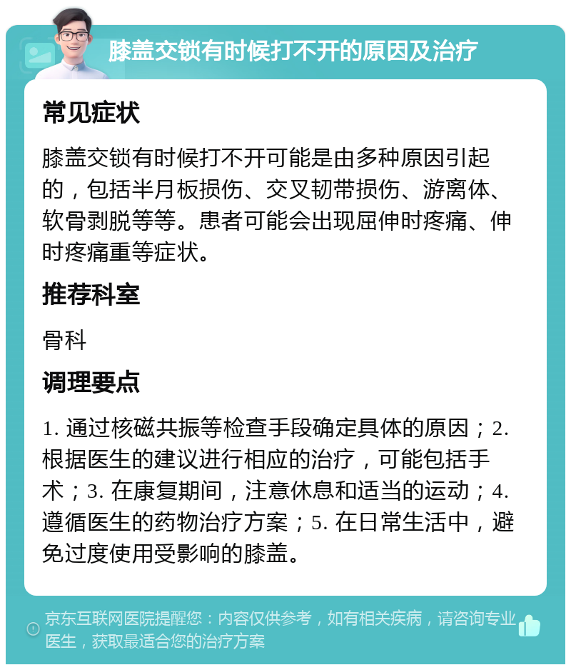 膝盖交锁有时候打不开的原因及治疗 常见症状 膝盖交锁有时候打不开可能是由多种原因引起的，包括半月板损伤、交叉韧带损伤、游离体、软骨剥脱等等。患者可能会出现屈伸时疼痛、伸时疼痛重等症状。 推荐科室 骨科 调理要点 1. 通过核磁共振等检查手段确定具体的原因；2. 根据医生的建议进行相应的治疗，可能包括手术；3. 在康复期间，注意休息和适当的运动；4. 遵循医生的药物治疗方案；5. 在日常生活中，避免过度使用受影响的膝盖。