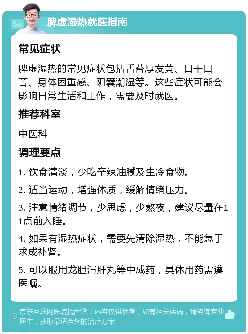 脾虚湿热就医指南 常见症状 脾虚湿热的常见症状包括舌苔厚发黄、口干口苦、身体困重感、阴囊潮湿等。这些症状可能会影响日常生活和工作，需要及时就医。 推荐科室 中医科 调理要点 1. 饮食清淡，少吃辛辣油腻及生冷食物。 2. 适当运动，增强体质，缓解情绪压力。 3. 注意情绪调节，少思虑，少熬夜，建议尽量在11点前入睡。 4. 如果有湿热症状，需要先清除湿热，不能急于求成补肾。 5. 可以服用龙胆泻肝丸等中成药，具体用药需遵医嘱。