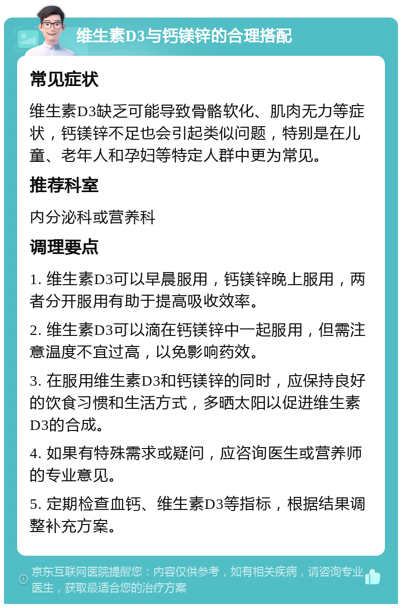 维生素D3与钙镁锌的合理搭配 常见症状 维生素D3缺乏可能导致骨骼软化、肌肉无力等症状，钙镁锌不足也会引起类似问题，特别是在儿童、老年人和孕妇等特定人群中更为常见。 推荐科室 内分泌科或营养科 调理要点 1. 维生素D3可以早晨服用，钙镁锌晚上服用，两者分开服用有助于提高吸收效率。 2. 维生素D3可以滴在钙镁锌中一起服用，但需注意温度不宜过高，以免影响药效。 3. 在服用维生素D3和钙镁锌的同时，应保持良好的饮食习惯和生活方式，多晒太阳以促进维生素D3的合成。 4. 如果有特殊需求或疑问，应咨询医生或营养师的专业意见。 5. 定期检查血钙、维生素D3等指标，根据结果调整补充方案。