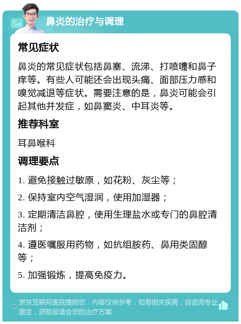 鼻炎的治疗与调理 常见症状 鼻炎的常见症状包括鼻塞、流涕、打喷嚏和鼻子痒等。有些人可能还会出现头痛、面部压力感和嗅觉减退等症状。需要注意的是，鼻炎可能会引起其他并发症，如鼻窦炎、中耳炎等。 推荐科室 耳鼻喉科 调理要点 1. 避免接触过敏原，如花粉、灰尘等； 2. 保持室内空气湿润，使用加湿器； 3. 定期清洁鼻腔，使用生理盐水或专门的鼻腔清洁剂； 4. 遵医嘱服用药物，如抗组胺药、鼻用类固醇等； 5. 加强锻炼，提高免疫力。