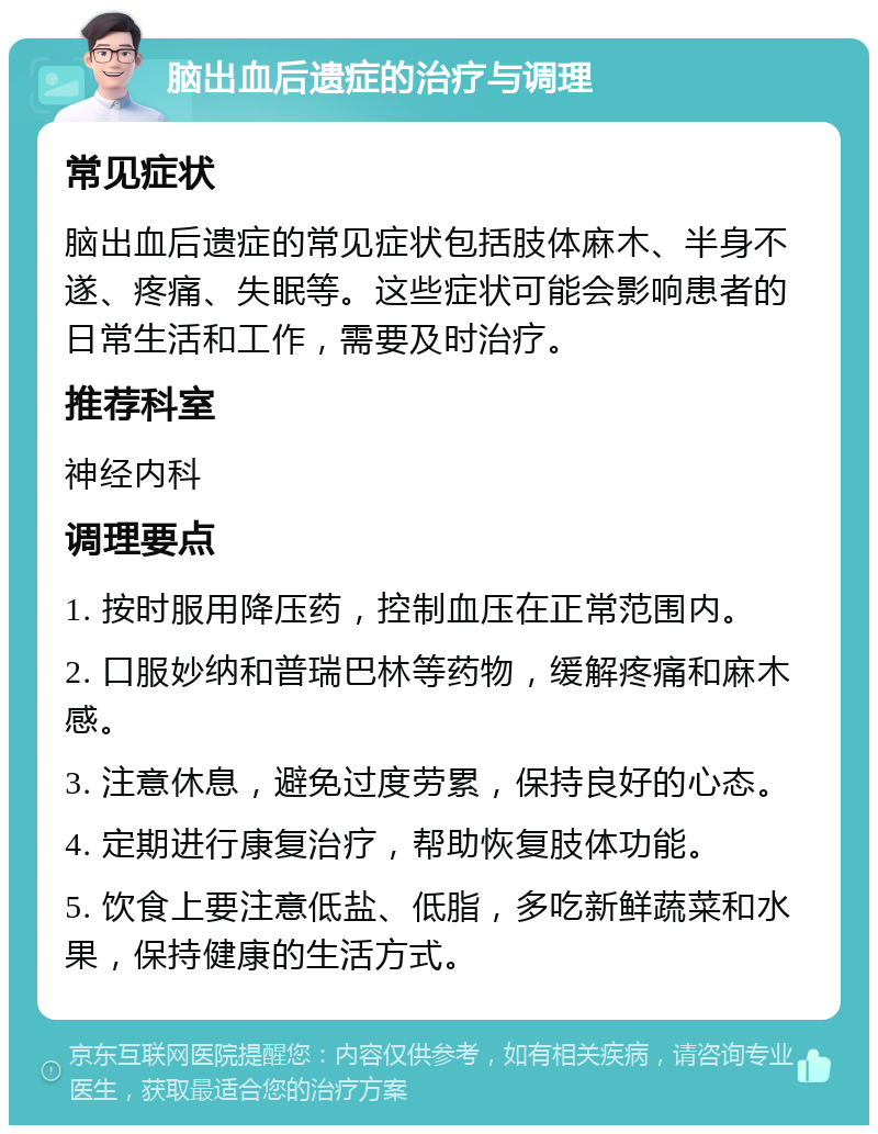 脑出血后遗症的治疗与调理 常见症状 脑出血后遗症的常见症状包括肢体麻木、半身不遂、疼痛、失眠等。这些症状可能会影响患者的日常生活和工作，需要及时治疗。 推荐科室 神经内科 调理要点 1. 按时服用降压药，控制血压在正常范围内。 2. 口服妙纳和普瑞巴林等药物，缓解疼痛和麻木感。 3. 注意休息，避免过度劳累，保持良好的心态。 4. 定期进行康复治疗，帮助恢复肢体功能。 5. 饮食上要注意低盐、低脂，多吃新鲜蔬菜和水果，保持健康的生活方式。