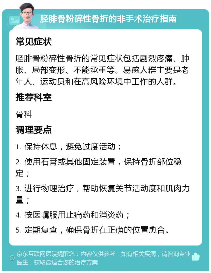 胫腓骨粉碎性骨折的非手术治疗指南 常见症状 胫腓骨粉碎性骨折的常见症状包括剧烈疼痛、肿胀、局部变形、不能承重等。易感人群主要是老年人、运动员和在高风险环境中工作的人群。 推荐科室 骨科 调理要点 1. 保持休息，避免过度活动； 2. 使用石膏或其他固定装置，保持骨折部位稳定； 3. 进行物理治疗，帮助恢复关节活动度和肌肉力量； 4. 按医嘱服用止痛药和消炎药； 5. 定期复查，确保骨折在正确的位置愈合。