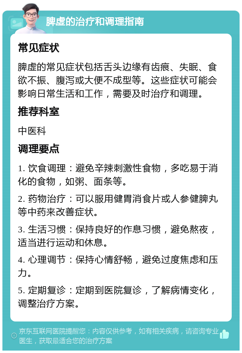 脾虚的治疗和调理指南 常见症状 脾虚的常见症状包括舌头边缘有齿痕、失眠、食欲不振、腹泻或大便不成型等。这些症状可能会影响日常生活和工作，需要及时治疗和调理。 推荐科室 中医科 调理要点 1. 饮食调理：避免辛辣刺激性食物，多吃易于消化的食物，如粥、面条等。 2. 药物治疗：可以服用健胃消食片或人参健脾丸等中药来改善症状。 3. 生活习惯：保持良好的作息习惯，避免熬夜，适当进行运动和休息。 4. 心理调节：保持心情舒畅，避免过度焦虑和压力。 5. 定期复诊：定期到医院复诊，了解病情变化，调整治疗方案。