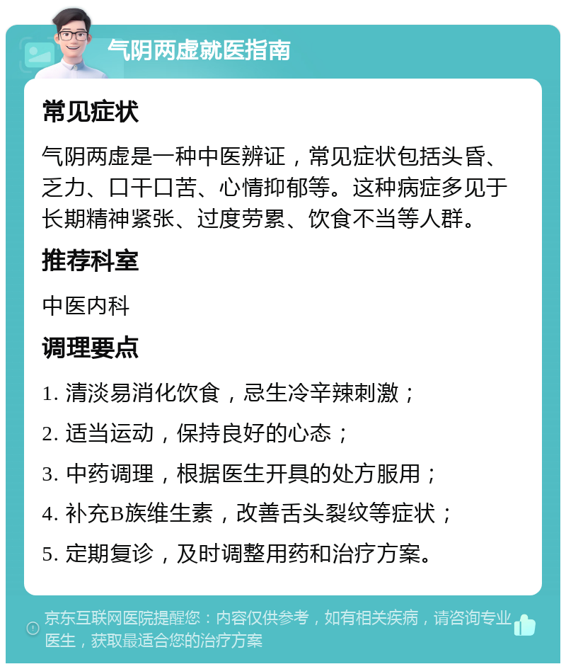 气阴两虚就医指南 常见症状 气阴两虚是一种中医辨证，常见症状包括头昏、乏力、口干口苦、心情抑郁等。这种病症多见于长期精神紧张、过度劳累、饮食不当等人群。 推荐科室 中医内科 调理要点 1. 清淡易消化饮食，忌生冷辛辣刺激； 2. 适当运动，保持良好的心态； 3. 中药调理，根据医生开具的处方服用； 4. 补充B族维生素，改善舌头裂纹等症状； 5. 定期复诊，及时调整用药和治疗方案。