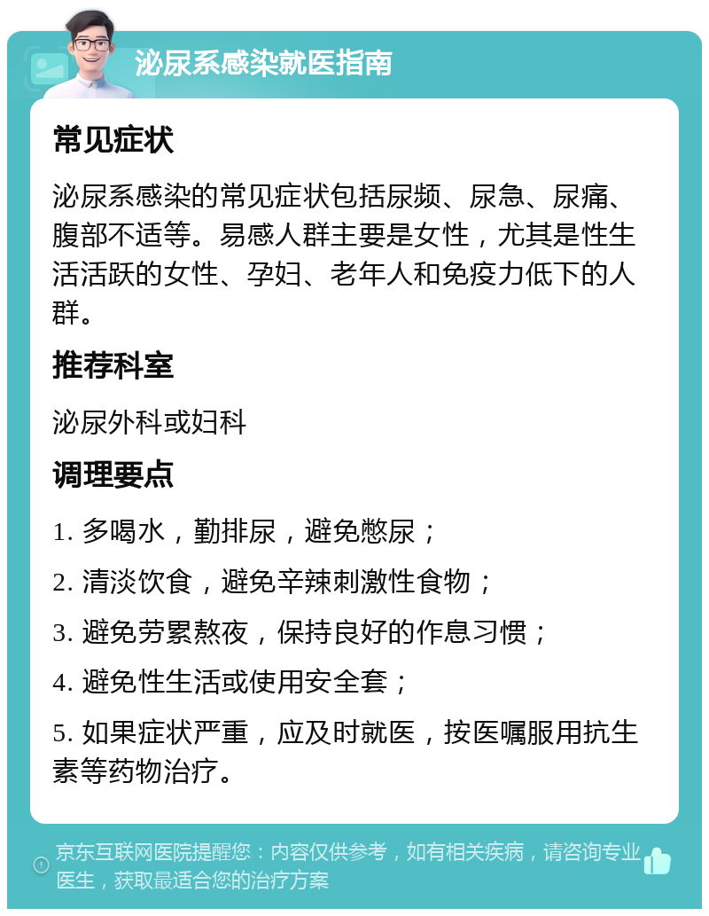 泌尿系感染就医指南 常见症状 泌尿系感染的常见症状包括尿频、尿急、尿痛、腹部不适等。易感人群主要是女性，尤其是性生活活跃的女性、孕妇、老年人和免疫力低下的人群。 推荐科室 泌尿外科或妇科 调理要点 1. 多喝水，勤排尿，避免憋尿； 2. 清淡饮食，避免辛辣刺激性食物； 3. 避免劳累熬夜，保持良好的作息习惯； 4. 避免性生活或使用安全套； 5. 如果症状严重，应及时就医，按医嘱服用抗生素等药物治疗。