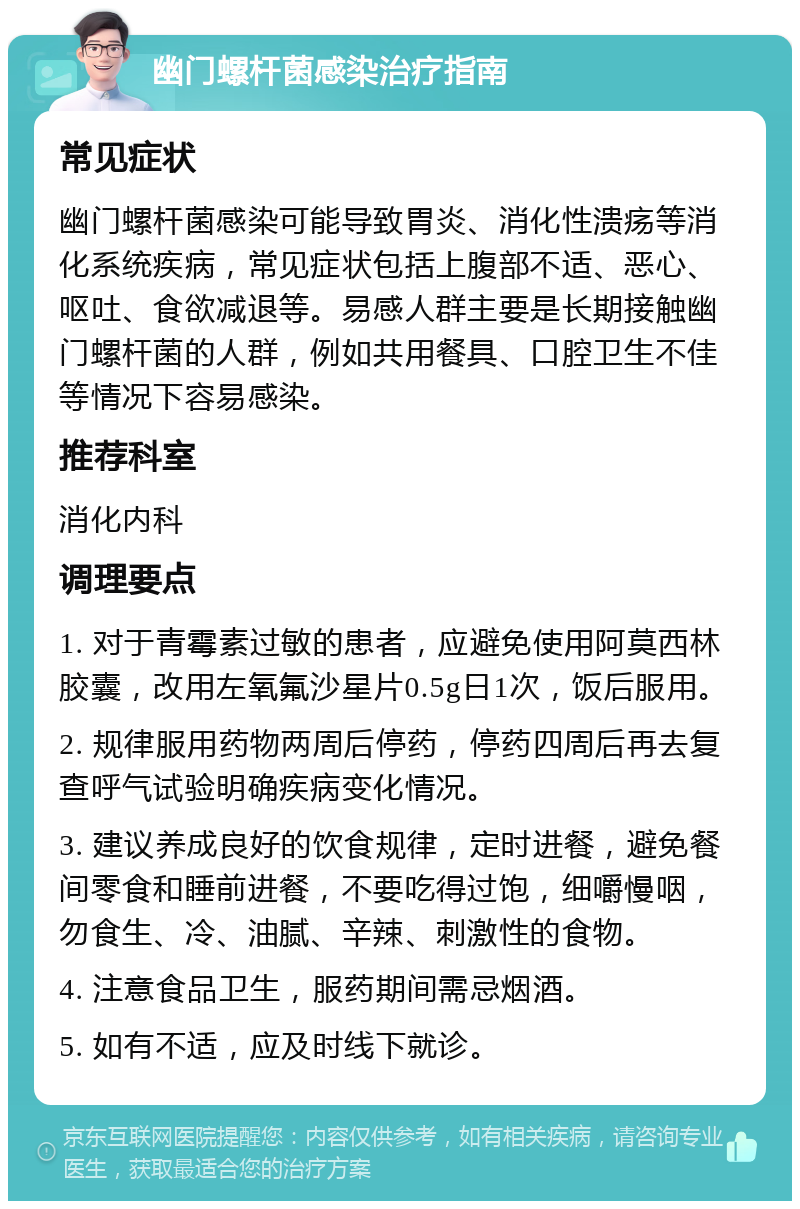 幽门螺杆菌感染治疗指南 常见症状 幽门螺杆菌感染可能导致胃炎、消化性溃疡等消化系统疾病，常见症状包括上腹部不适、恶心、呕吐、食欲减退等。易感人群主要是长期接触幽门螺杆菌的人群，例如共用餐具、口腔卫生不佳等情况下容易感染。 推荐科室 消化内科 调理要点 1. 对于青霉素过敏的患者，应避免使用阿莫西林胶囊，改用左氧氟沙星片0.5g日1次，饭后服用。 2. 规律服用药物两周后停药，停药四周后再去复查呼气试验明确疾病变化情况。 3. 建议养成良好的饮食规律，定时进餐，避免餐间零食和睡前进餐，不要吃得过饱，细嚼慢咽，勿食生、冷、油腻、辛辣、刺激性的食物。 4. 注意食品卫生，服药期间需忌烟酒。 5. 如有不适，应及时线下就诊。