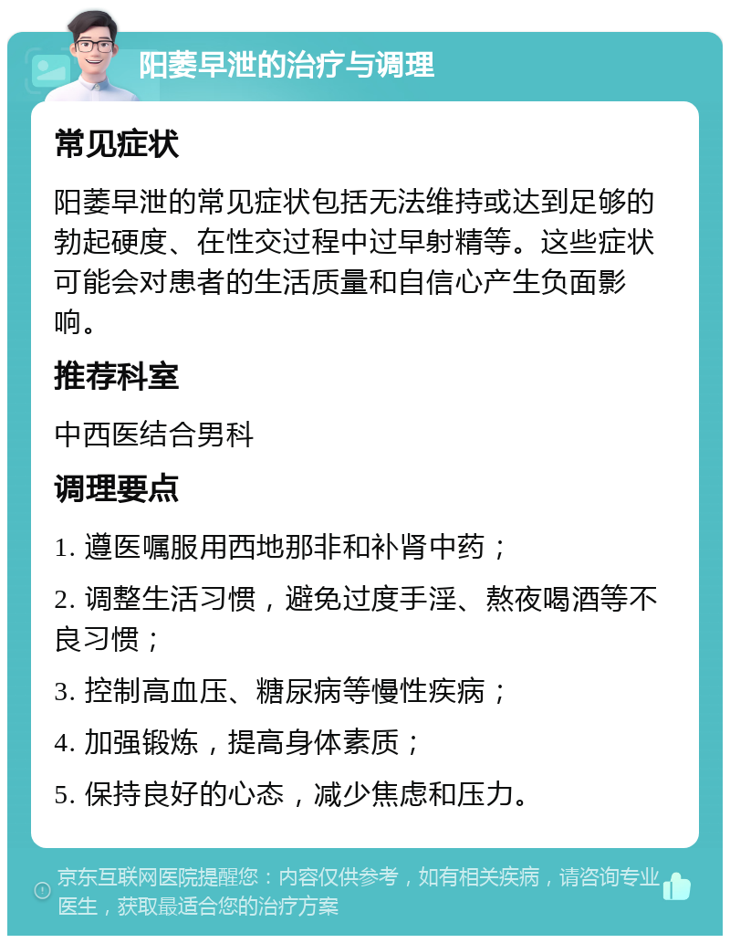 阳萎早泄的治疗与调理 常见症状 阳萎早泄的常见症状包括无法维持或达到足够的勃起硬度、在性交过程中过早射精等。这些症状可能会对患者的生活质量和自信心产生负面影响。 推荐科室 中西医结合男科 调理要点 1. 遵医嘱服用西地那非和补肾中药； 2. 调整生活习惯，避免过度手淫、熬夜喝酒等不良习惯； 3. 控制高血压、糖尿病等慢性疾病； 4. 加强锻炼，提高身体素质； 5. 保持良好的心态，减少焦虑和压力。