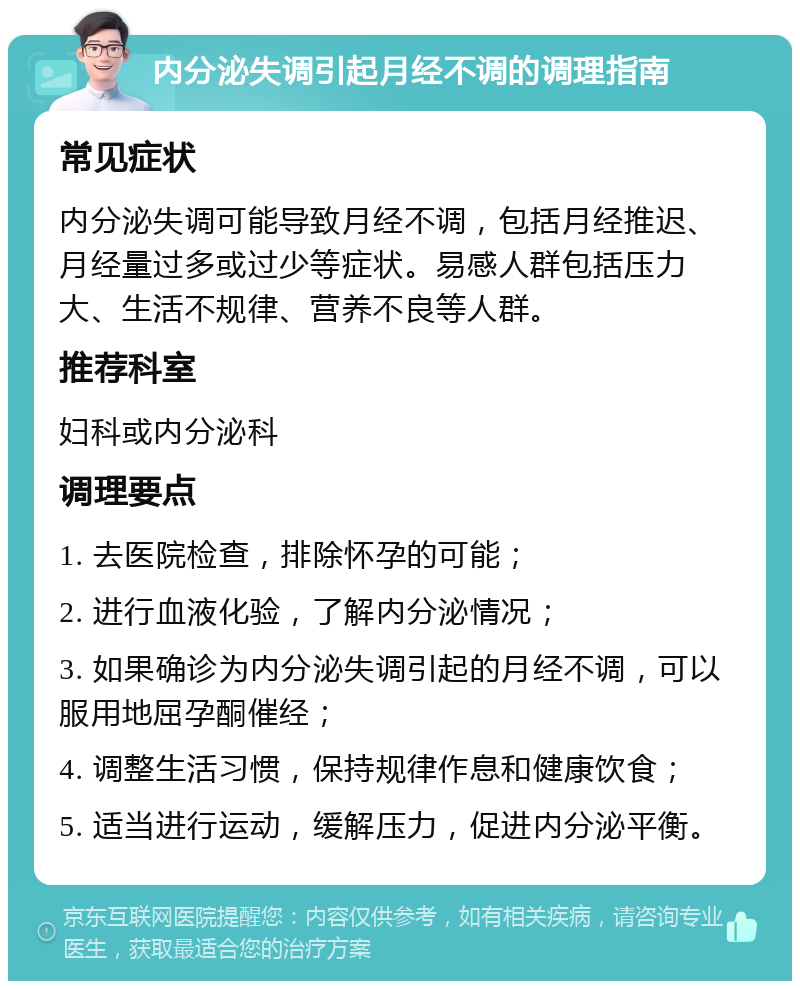 内分泌失调引起月经不调的调理指南 常见症状 内分泌失调可能导致月经不调，包括月经推迟、月经量过多或过少等症状。易感人群包括压力大、生活不规律、营养不良等人群。 推荐科室 妇科或内分泌科 调理要点 1. 去医院检查，排除怀孕的可能； 2. 进行血液化验，了解内分泌情况； 3. 如果确诊为内分泌失调引起的月经不调，可以服用地屈孕酮催经； 4. 调整生活习惯，保持规律作息和健康饮食； 5. 适当进行运动，缓解压力，促进内分泌平衡。