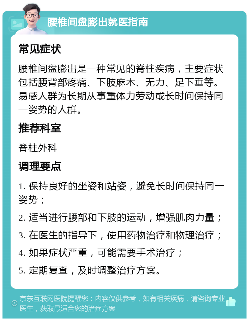 腰椎间盘膨出就医指南 常见症状 腰椎间盘膨出是一种常见的脊柱疾病，主要症状包括腰背部疼痛、下肢麻木、无力、足下垂等。易感人群为长期从事重体力劳动或长时间保持同一姿势的人群。 推荐科室 脊柱外科 调理要点 1. 保持良好的坐姿和站姿，避免长时间保持同一姿势； 2. 适当进行腰部和下肢的运动，增强肌肉力量； 3. 在医生的指导下，使用药物治疗和物理治疗； 4. 如果症状严重，可能需要手术治疗； 5. 定期复查，及时调整治疗方案。