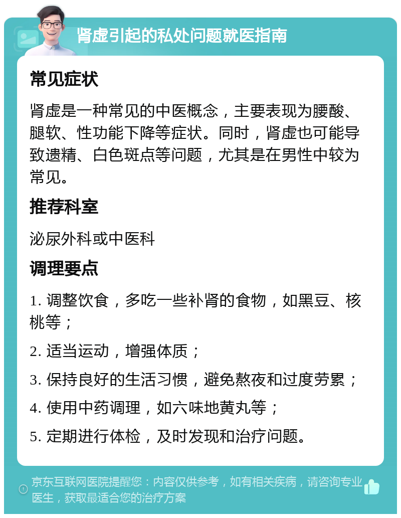 肾虚引起的私处问题就医指南 常见症状 肾虚是一种常见的中医概念，主要表现为腰酸、腿软、性功能下降等症状。同时，肾虚也可能导致遗精、白色斑点等问题，尤其是在男性中较为常见。 推荐科室 泌尿外科或中医科 调理要点 1. 调整饮食，多吃一些补肾的食物，如黑豆、核桃等； 2. 适当运动，增强体质； 3. 保持良好的生活习惯，避免熬夜和过度劳累； 4. 使用中药调理，如六味地黄丸等； 5. 定期进行体检，及时发现和治疗问题。