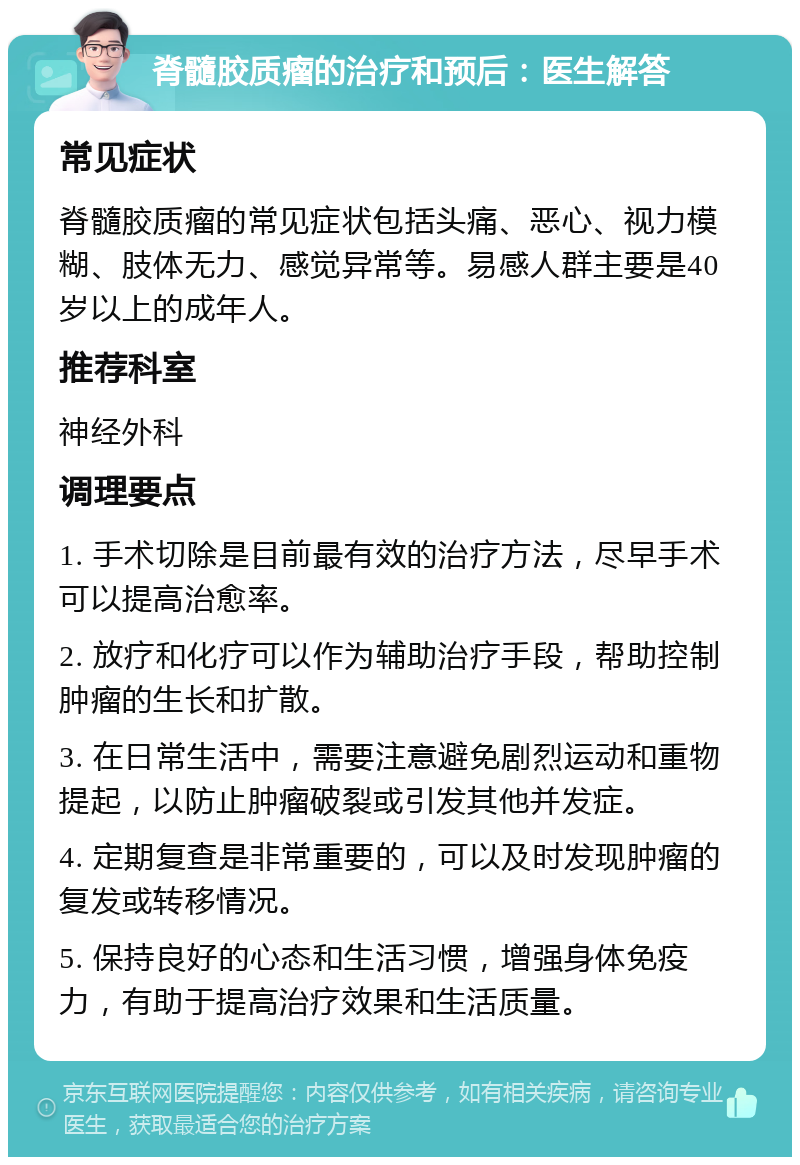 脊髓胶质瘤的治疗和预后：医生解答 常见症状 脊髓胶质瘤的常见症状包括头痛、恶心、视力模糊、肢体无力、感觉异常等。易感人群主要是40岁以上的成年人。 推荐科室 神经外科 调理要点 1. 手术切除是目前最有效的治疗方法，尽早手术可以提高治愈率。 2. 放疗和化疗可以作为辅助治疗手段，帮助控制肿瘤的生长和扩散。 3. 在日常生活中，需要注意避免剧烈运动和重物提起，以防止肿瘤破裂或引发其他并发症。 4. 定期复查是非常重要的，可以及时发现肿瘤的复发或转移情况。 5. 保持良好的心态和生活习惯，增强身体免疫力，有助于提高治疗效果和生活质量。