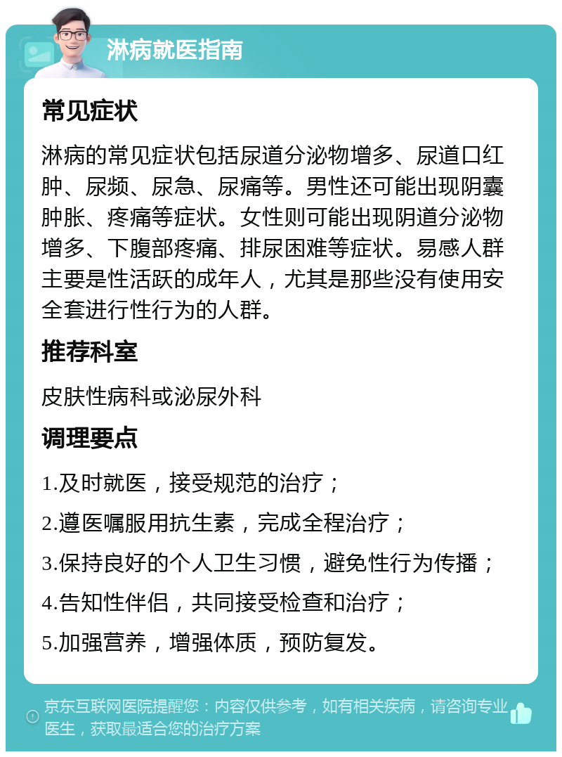 淋病就医指南 常见症状 淋病的常见症状包括尿道分泌物增多、尿道口红肿、尿频、尿急、尿痛等。男性还可能出现阴囊肿胀、疼痛等症状。女性则可能出现阴道分泌物增多、下腹部疼痛、排尿困难等症状。易感人群主要是性活跃的成年人，尤其是那些没有使用安全套进行性行为的人群。 推荐科室 皮肤性病科或泌尿外科 调理要点 1.及时就医，接受规范的治疗； 2.遵医嘱服用抗生素，完成全程治疗； 3.保持良好的个人卫生习惯，避免性行为传播； 4.告知性伴侣，共同接受检查和治疗； 5.加强营养，增强体质，预防复发。