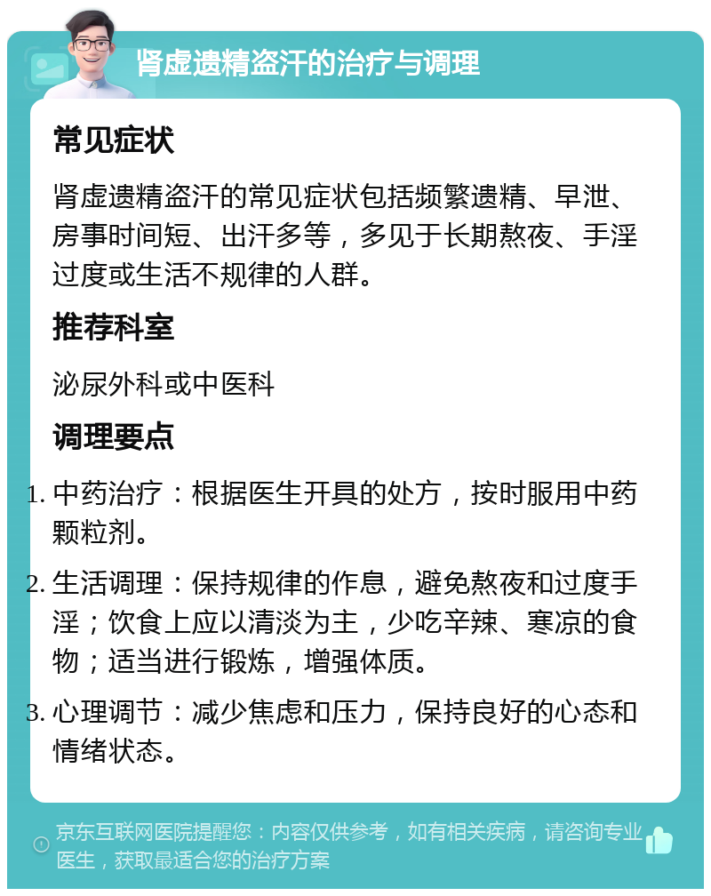 肾虚遗精盗汗的治疗与调理 常见症状 肾虚遗精盗汗的常见症状包括频繁遗精、早泄、房事时间短、出汗多等，多见于长期熬夜、手淫过度或生活不规律的人群。 推荐科室 泌尿外科或中医科 调理要点 中药治疗：根据医生开具的处方，按时服用中药颗粒剂。 生活调理：保持规律的作息，避免熬夜和过度手淫；饮食上应以清淡为主，少吃辛辣、寒凉的食物；适当进行锻炼，增强体质。 心理调节：减少焦虑和压力，保持良好的心态和情绪状态。