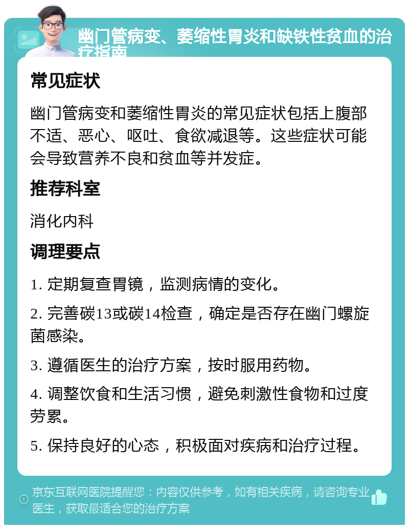 幽门管病变、萎缩性胃炎和缺铁性贫血的治疗指南 常见症状 幽门管病变和萎缩性胃炎的常见症状包括上腹部不适、恶心、呕吐、食欲减退等。这些症状可能会导致营养不良和贫血等并发症。 推荐科室 消化内科 调理要点 1. 定期复查胃镜，监测病情的变化。 2. 完善碳13或碳14检查，确定是否存在幽门螺旋菌感染。 3. 遵循医生的治疗方案，按时服用药物。 4. 调整饮食和生活习惯，避免刺激性食物和过度劳累。 5. 保持良好的心态，积极面对疾病和治疗过程。