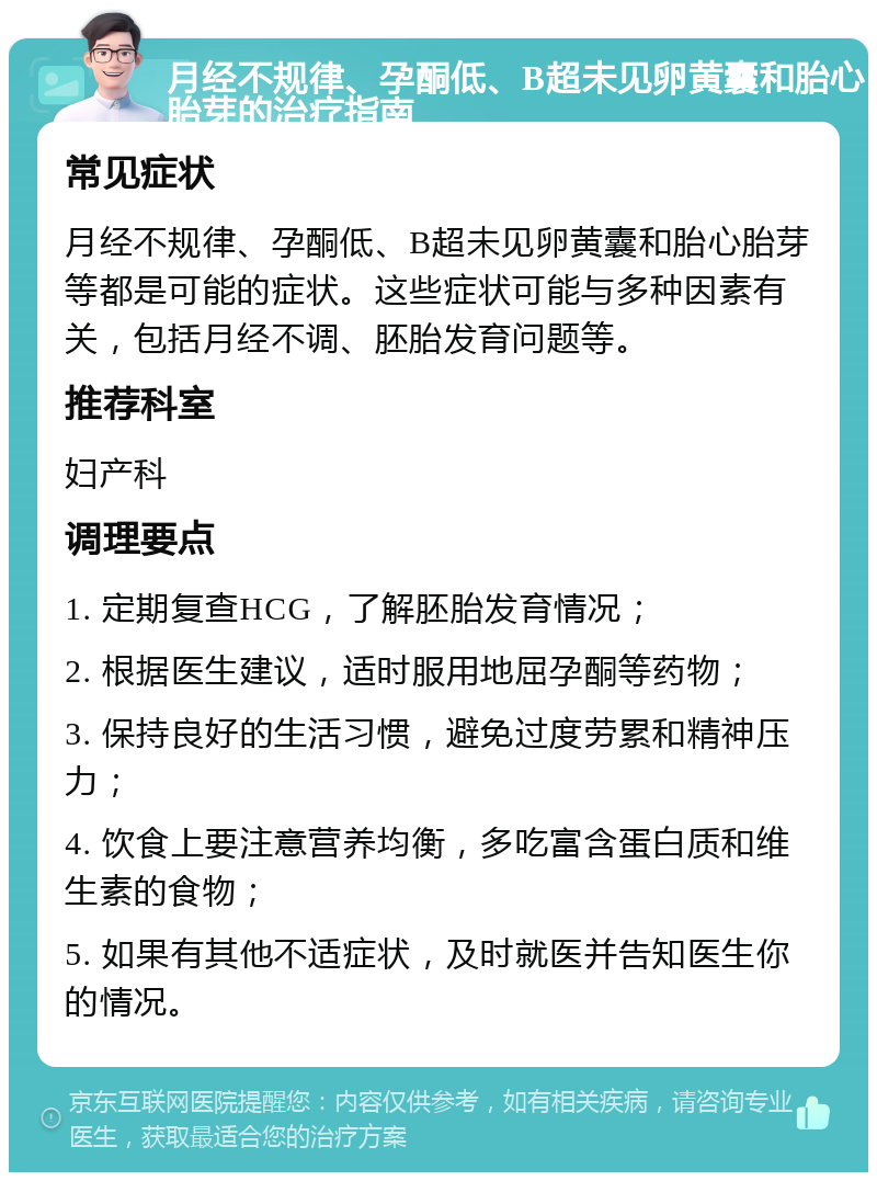 月经不规律、孕酮低、B超未见卵黄囊和胎心胎芽的治疗指南 常见症状 月经不规律、孕酮低、B超未见卵黄囊和胎心胎芽等都是可能的症状。这些症状可能与多种因素有关，包括月经不调、胚胎发育问题等。 推荐科室 妇产科 调理要点 1. 定期复查HCG，了解胚胎发育情况； 2. 根据医生建议，适时服用地屈孕酮等药物； 3. 保持良好的生活习惯，避免过度劳累和精神压力； 4. 饮食上要注意营养均衡，多吃富含蛋白质和维生素的食物； 5. 如果有其他不适症状，及时就医并告知医生你的情况。