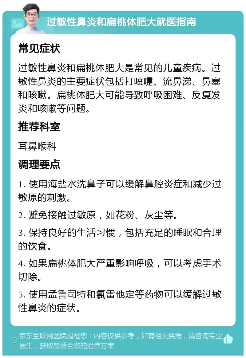 过敏性鼻炎和扁桃体肥大就医指南 常见症状 过敏性鼻炎和扁桃体肥大是常见的儿童疾病。过敏性鼻炎的主要症状包括打喷嚏、流鼻涕、鼻塞和咳嗽。扁桃体肥大可能导致呼吸困难、反复发炎和咳嗽等问题。 推荐科室 耳鼻喉科 调理要点 1. 使用海盐水洗鼻子可以缓解鼻腔炎症和减少过敏原的刺激。 2. 避免接触过敏原，如花粉、灰尘等。 3. 保持良好的生活习惯，包括充足的睡眠和合理的饮食。 4. 如果扁桃体肥大严重影响呼吸，可以考虑手术切除。 5. 使用孟鲁司特和氯雷他定等药物可以缓解过敏性鼻炎的症状。