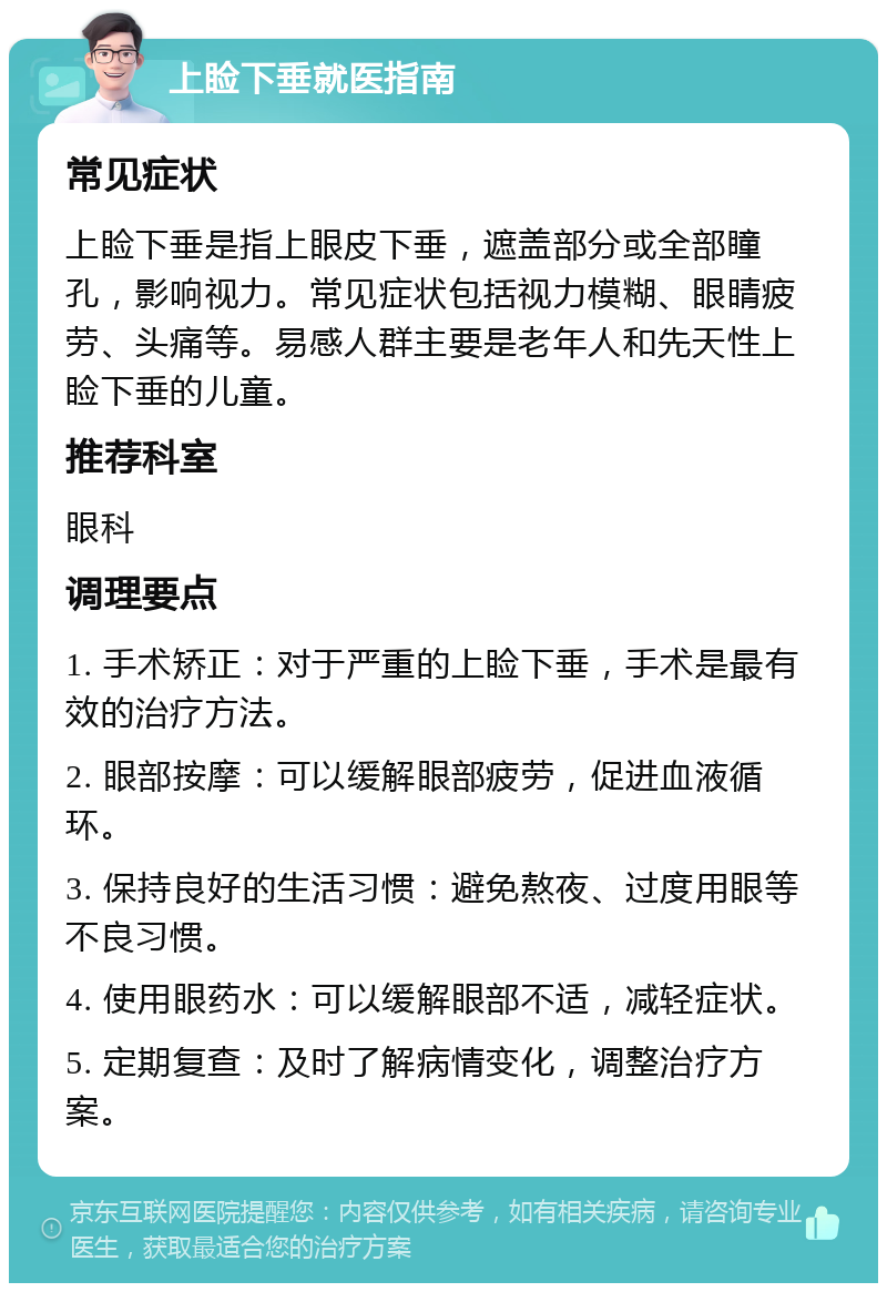 上睑下垂就医指南 常见症状 上睑下垂是指上眼皮下垂，遮盖部分或全部瞳孔，影响视力。常见症状包括视力模糊、眼睛疲劳、头痛等。易感人群主要是老年人和先天性上睑下垂的儿童。 推荐科室 眼科 调理要点 1. 手术矫正：对于严重的上睑下垂，手术是最有效的治疗方法。 2. 眼部按摩：可以缓解眼部疲劳，促进血液循环。 3. 保持良好的生活习惯：避免熬夜、过度用眼等不良习惯。 4. 使用眼药水：可以缓解眼部不适，减轻症状。 5. 定期复查：及时了解病情变化，调整治疗方案。