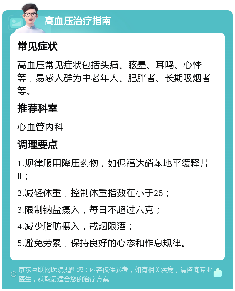 高血压治疗指南 常见症状 高血压常见症状包括头痛、眩晕、耳鸣、心悸等，易感人群为中老年人、肥胖者、长期吸烟者等。 推荐科室 心血管内科 调理要点 1.规律服用降压药物，如伲福达硝苯地平缓释片Ⅱ； 2.减轻体重，控制体重指数在小于25； 3.限制钠盐摄入，每日不超过六克； 4.减少脂肪摄入，戒烟限酒； 5.避免劳累，保持良好的心态和作息规律。