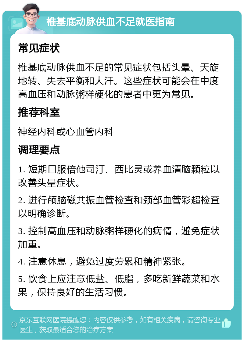 椎基底动脉供血不足就医指南 常见症状 椎基底动脉供血不足的常见症状包括头晕、天旋地转、失去平衡和大汗。这些症状可能会在中度高血压和动脉粥样硬化的患者中更为常见。 推荐科室 神经内科或心血管内科 调理要点 1. 短期口服倍他司汀、西比灵或养血清脑颗粒以改善头晕症状。 2. 进行颅脑磁共振血管检查和颈部血管彩超检查以明确诊断。 3. 控制高血压和动脉粥样硬化的病情，避免症状加重。 4. 注意休息，避免过度劳累和精神紧张。 5. 饮食上应注意低盐、低脂，多吃新鲜蔬菜和水果，保持良好的生活习惯。