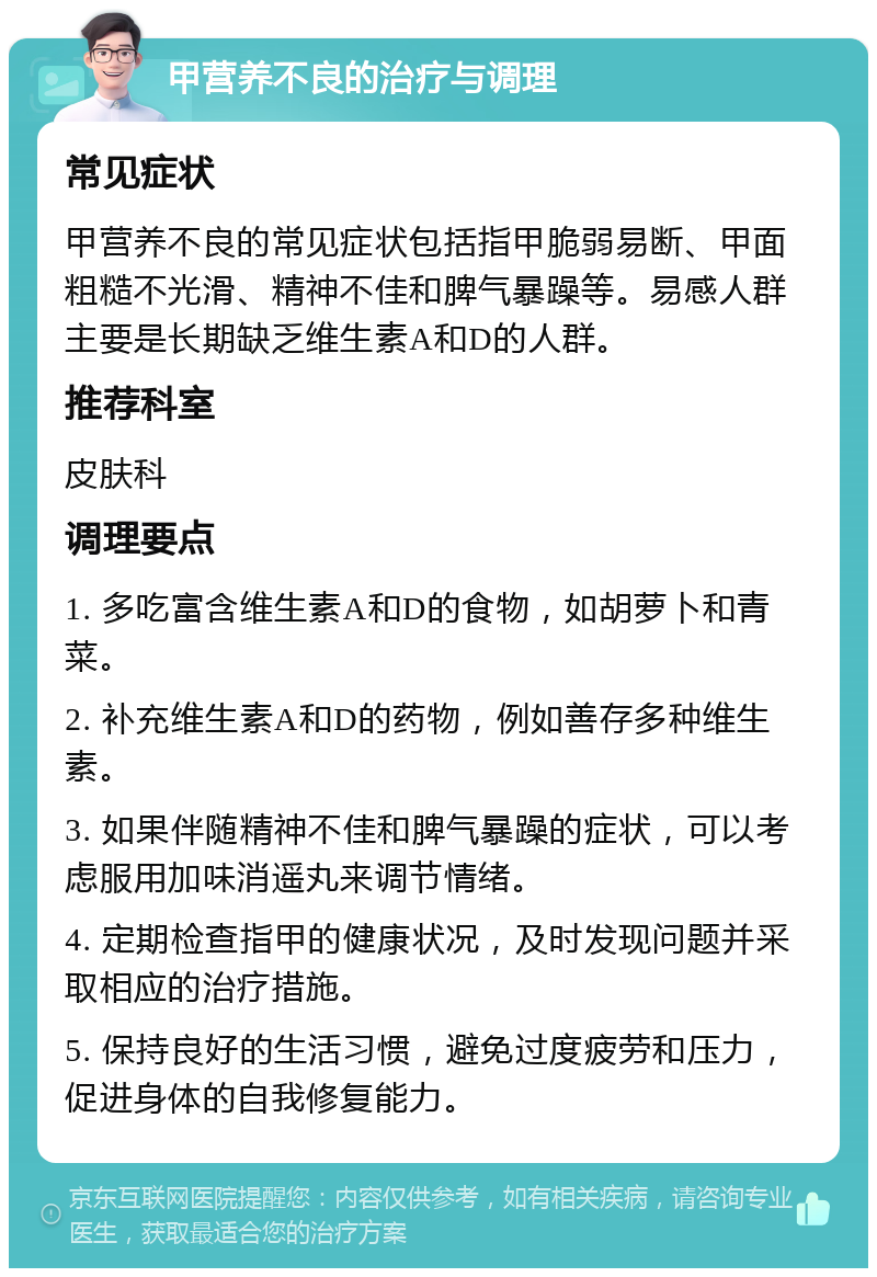 甲营养不良的治疗与调理 常见症状 甲营养不良的常见症状包括指甲脆弱易断、甲面粗糙不光滑、精神不佳和脾气暴躁等。易感人群主要是长期缺乏维生素A和D的人群。 推荐科室 皮肤科 调理要点 1. 多吃富含维生素A和D的食物，如胡萝卜和青菜。 2. 补充维生素A和D的药物，例如善存多种维生素。 3. 如果伴随精神不佳和脾气暴躁的症状，可以考虑服用加味消遥丸来调节情绪。 4. 定期检查指甲的健康状况，及时发现问题并采取相应的治疗措施。 5. 保持良好的生活习惯，避免过度疲劳和压力，促进身体的自我修复能力。