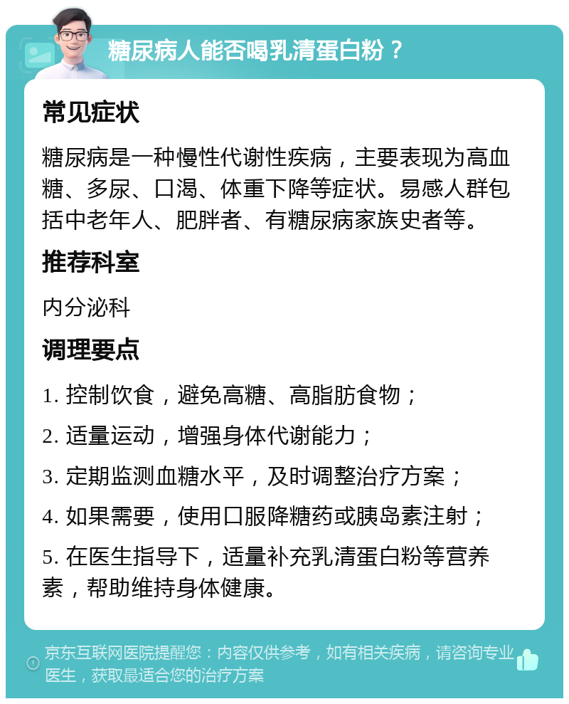 糖尿病人能否喝乳清蛋白粉？ 常见症状 糖尿病是一种慢性代谢性疾病，主要表现为高血糖、多尿、口渴、体重下降等症状。易感人群包括中老年人、肥胖者、有糖尿病家族史者等。 推荐科室 内分泌科 调理要点 1. 控制饮食，避免高糖、高脂肪食物； 2. 适量运动，增强身体代谢能力； 3. 定期监测血糖水平，及时调整治疗方案； 4. 如果需要，使用口服降糖药或胰岛素注射； 5. 在医生指导下，适量补充乳清蛋白粉等营养素，帮助维持身体健康。