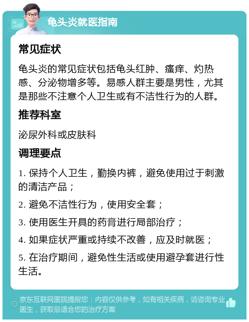 龟头炎就医指南 常见症状 龟头炎的常见症状包括龟头红肿、瘙痒、灼热感、分泌物增多等。易感人群主要是男性，尤其是那些不注意个人卫生或有不洁性行为的人群。 推荐科室 泌尿外科或皮肤科 调理要点 1. 保持个人卫生，勤换内裤，避免使用过于刺激的清洁产品； 2. 避免不洁性行为，使用安全套； 3. 使用医生开具的药膏进行局部治疗； 4. 如果症状严重或持续不改善，应及时就医； 5. 在治疗期间，避免性生活或使用避孕套进行性生活。