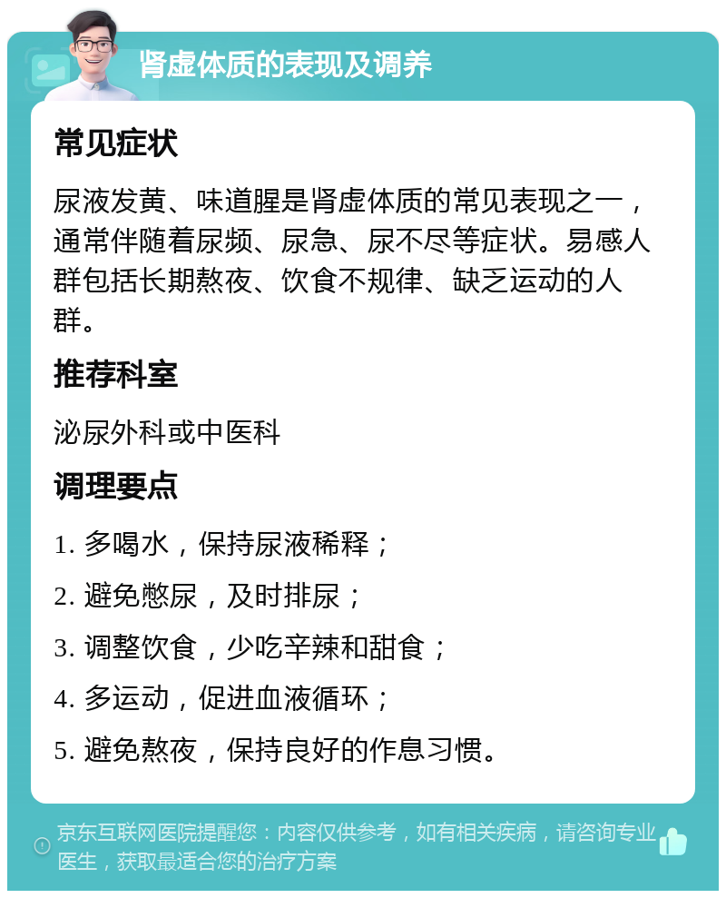 肾虚体质的表现及调养 常见症状 尿液发黄、味道腥是肾虚体质的常见表现之一，通常伴随着尿频、尿急、尿不尽等症状。易感人群包括长期熬夜、饮食不规律、缺乏运动的人群。 推荐科室 泌尿外科或中医科 调理要点 1. 多喝水，保持尿液稀释； 2. 避免憋尿，及时排尿； 3. 调整饮食，少吃辛辣和甜食； 4. 多运动，促进血液循环； 5. 避免熬夜，保持良好的作息习惯。