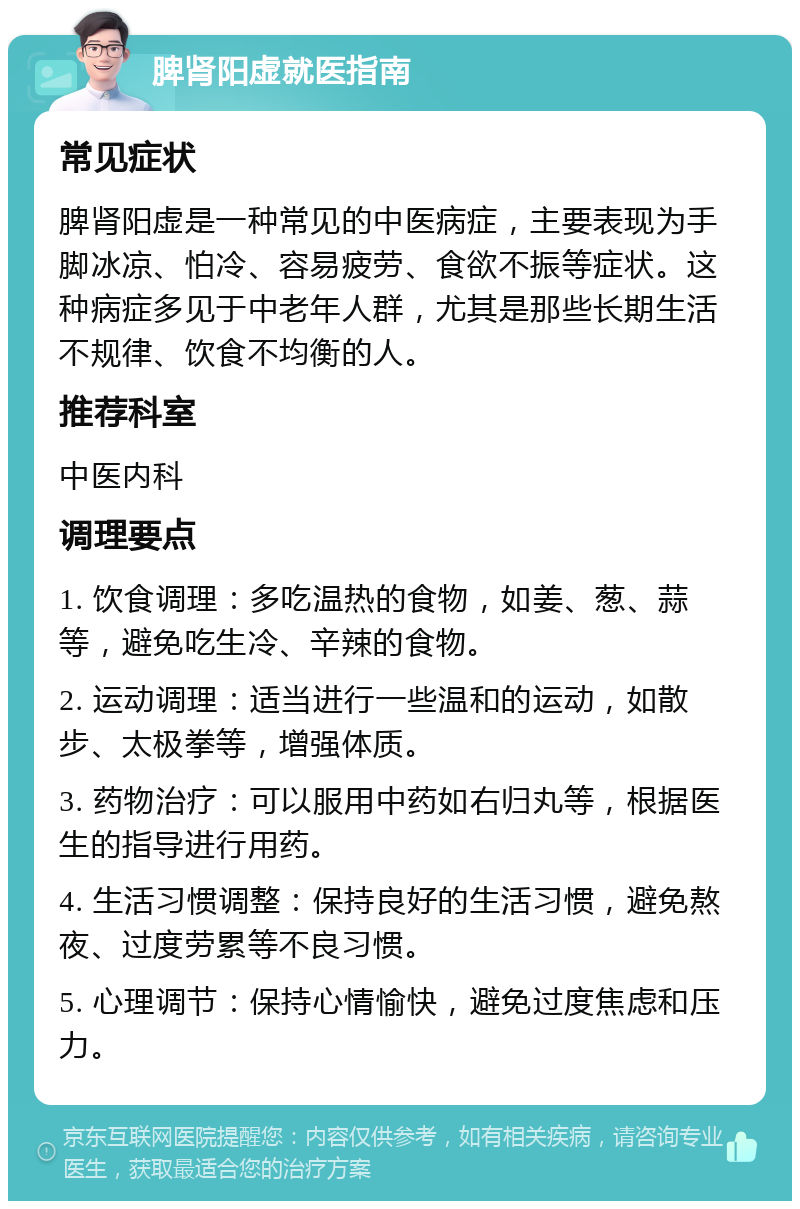 脾肾阳虚就医指南 常见症状 脾肾阳虚是一种常见的中医病症，主要表现为手脚冰凉、怕冷、容易疲劳、食欲不振等症状。这种病症多见于中老年人群，尤其是那些长期生活不规律、饮食不均衡的人。 推荐科室 中医内科 调理要点 1. 饮食调理：多吃温热的食物，如姜、葱、蒜等，避免吃生冷、辛辣的食物。 2. 运动调理：适当进行一些温和的运动，如散步、太极拳等，增强体质。 3. 药物治疗：可以服用中药如右归丸等，根据医生的指导进行用药。 4. 生活习惯调整：保持良好的生活习惯，避免熬夜、过度劳累等不良习惯。 5. 心理调节：保持心情愉快，避免过度焦虑和压力。