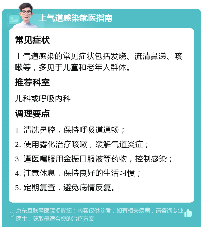 上气道感染就医指南 常见症状 上气道感染的常见症状包括发烧、流清鼻涕、咳嗽等，多见于儿童和老年人群体。 推荐科室 儿科或呼吸内科 调理要点 1. 清洗鼻腔，保持呼吸道通畅； 2. 使用雾化治疗咳嗽，缓解气道炎症； 3. 遵医嘱服用金振口服液等药物，控制感染； 4. 注意休息，保持良好的生活习惯； 5. 定期复查，避免病情反复。